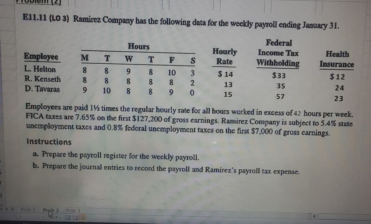 El1.11 (LO 3) Ramirez Company has the following data for the weekly payroll ending January 31.
Federal
Hours
Hourly
Rate
Income Tax
Health
Employee
M
T.
W T F
S
Withholding
Insurance
L. Helton
8.
8.
9 8
10
3
$ 14
$33
$12
R. Kenseth
8 8 8 8
8
13
35
24
D. Tavaras
9.
10 8 8 9 0
15
57
23
Employees are paid 12 times the regular hourly rate for all hours worked in excess of 42 hours per week.
FICA taxes are 7.65% on the first $127,200 of gross earnings. Ramirez Company is subject to 5.4% state
unemployment taxes and 0.8% federal unemployment taxcs on the first $7,000 of gross carnings.
Instructions
a. Prepare the payroll register for the weekly payroll.
b. Prepare the journal entries to record the payroll and Ramirez's payroll tax expense.
Windows E
Prob 1
Prob 2
Prob 3

