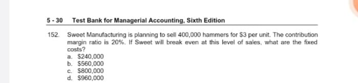 5 - 30 Test Bank for Managerial Accounting, Sixth Edition
152. Sweet Manufacturing is planning to sell 400,000 hammers for $3 per unit. The contribution
margin ratio is 20%. If Sweet will break even at this level of sales, what are the fixed
costs?
a. $240,000
b. $560,000
c. $800,000
d. $960,000

