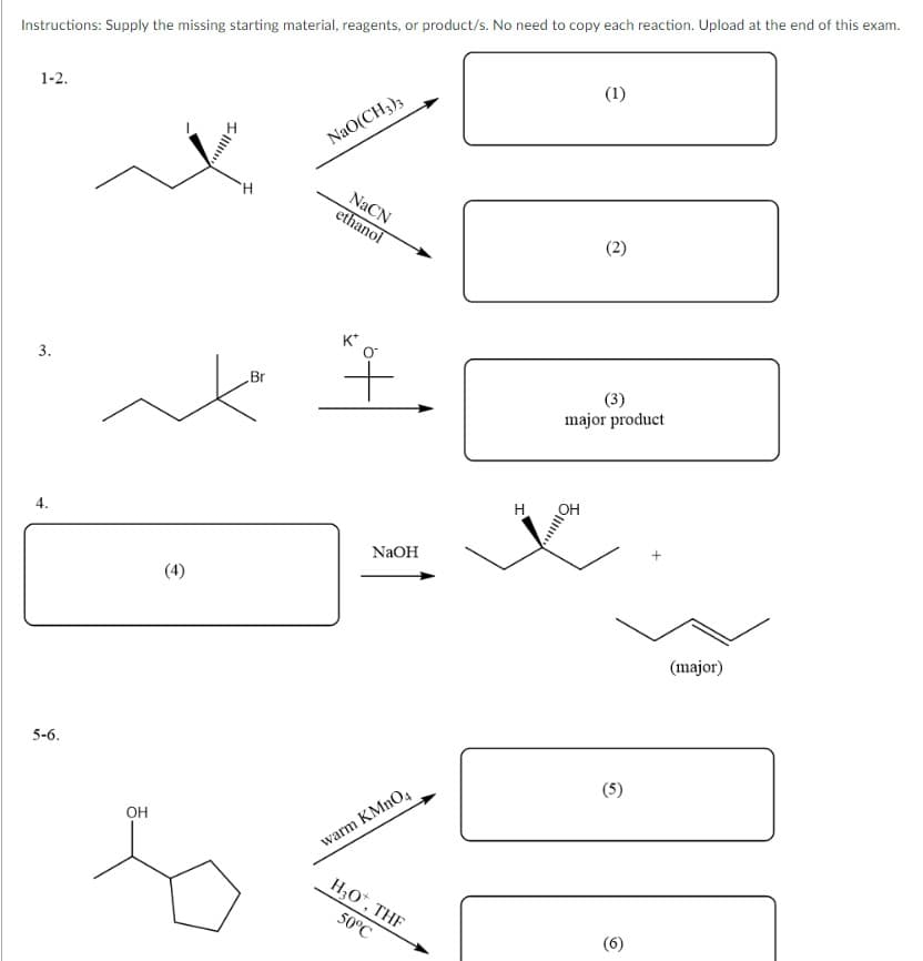 Instructions: Supply the missing starting material, reagents, or product/s. No need to copy each reaction. Upload at the end of this exam.
1-2.
(1)
NaO(CH3)3
H
(2)
3.
(3)
major product
4.
5-6.
OH
(4)
Br
NaCN
ethanol
+
NaOH
warm KMnO4
H₂O*, THF
50°C
(5)
(6)
(major)