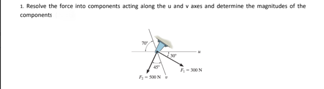 1. Resolve the force into components acting along the u and v axes and determine the magnitudes of the
components
70°
30
45°
F = 300 N
F2 = 500 N v
