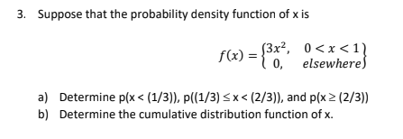 3. Suppose that the probability density function of x is
f(x) = {°0,"
(3x?, 0<x < 11
0, elsewhere)
a) Determine p(x < (1/3)), p((1/3) < x < (2/3)), and p(x 2 (2/3))
b) Determine the cumulative distribution function of x.
