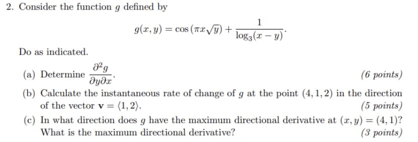 2. Consider the function g defined by
1
g(x,y) = cos (Tx/y) +
log3(x – y)*
Do as indicated.
(a) Determine
дудл
(6 points)
(b) Calculate the instantaneous rate of change of g at the point (4, 1, 2) in the direction
(5 points)
(c) In what direction does g have the maximum directional derivative at (x, y) = (4, 1)?
(3 роints)
of the vector v = (1, 2).
What is the maximum directional derivative?
