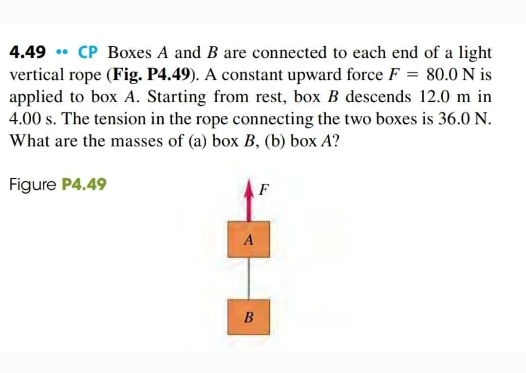 4.49 • CP Boxes A and B are connected to each end of a light
vertical rope (Fig. P4.49). A constant upward force F
applied to box A. Starting from rest, box B descends 12.0 m in
4.00 s. The tension in the rope connecting the two boxes is 36.0 N.
What are the masses of (a) box B, (b) box A?
80.0 N is
||
Figure P4.49
F
B

