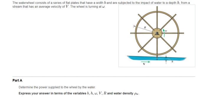 The waterwheel consists of a series of flat plates that have a width b and are subjected to the impact of water to a depth h, from a
stream that has an average velocity of V. The wheel is turning at w.
Part A
Determine the power supplied to the wheel by the water
Express your answer in terms of the variables b, h, w, V, Rand water density pw.
