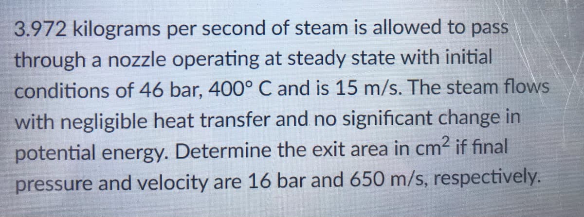 3.972 kilograms per second of steam is allowed to pass
through a nozzle operating at steady state with initial
conditions of 46 bar, 400° C and is 15 m/s. The steam flows
with negligible heat transfer and no significant change in
potential energy. Determine the exit area in cm? if final
pressure and velocity are 16 bar and 650 m/s, respectively.
