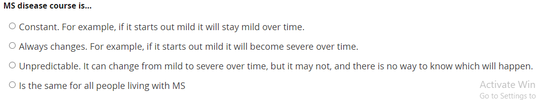 MS disease course is...
O Constant. For example, if it starts out mild it will stay mild over time.
O Always changes. For example, if it starts out mild it will become severe over time.
O Unpredictable. It can change from mild to severe over time, but it may not, and there is no way to know which will happen.
Is the same for all people living with MS
Activate Win
Go to Settings to
