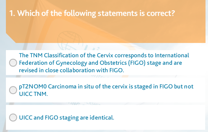 1. Which of the following statements is correct?
The TNM Classification of the Cervix corresponds to International
Federation of Gynecology and Obstetrics (FIGO) stage and are
revised in close collaboration with FIGO.
PT2NOMO Carcinoma in situ of the cervix is staged in FIGO but not
UICC TNM.
UICC and FIGO staging are identical.

