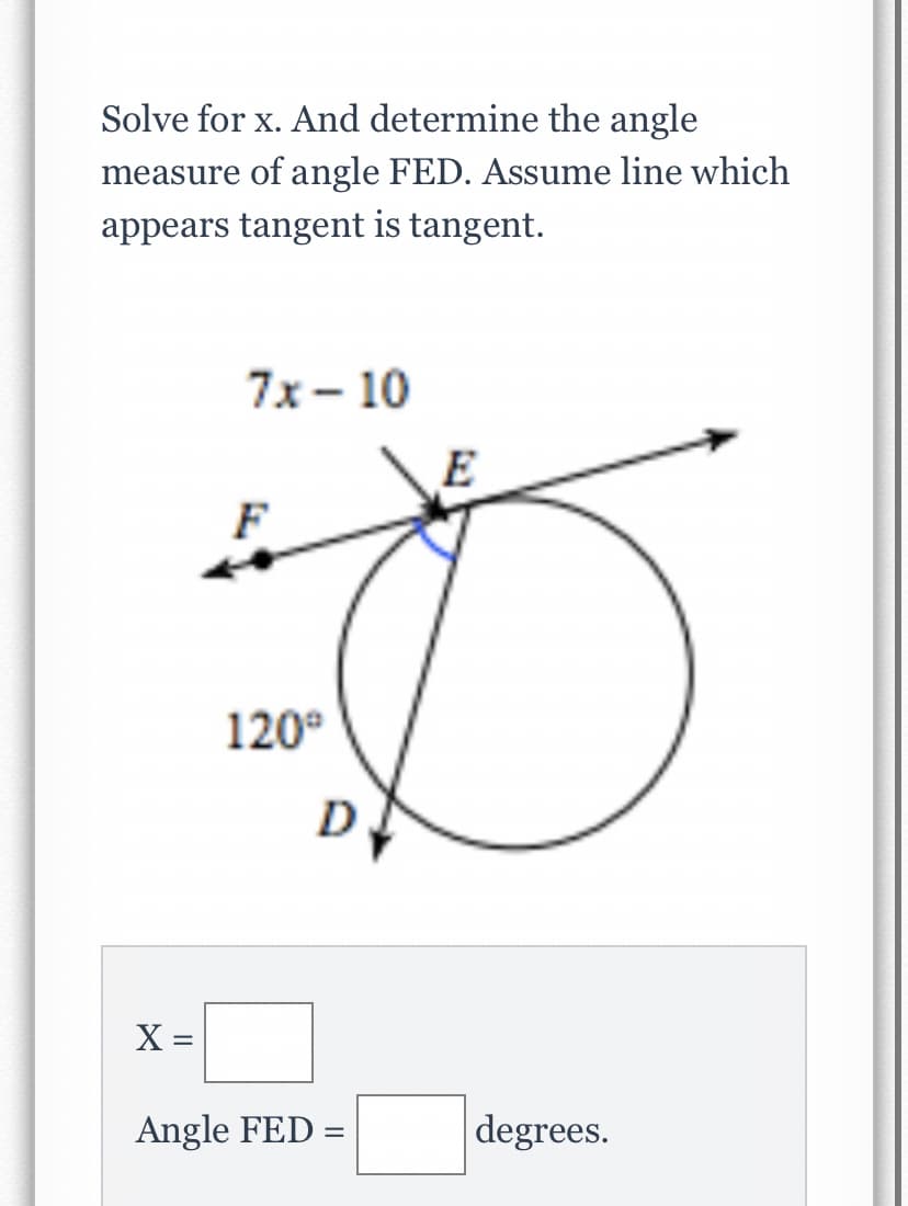 Solve for x. And determine the angle
measure of angle FED. Assume line which
appears tangent is tangent.
7x- 10
E
120°
D
X =
Angle FED =
degrees.
