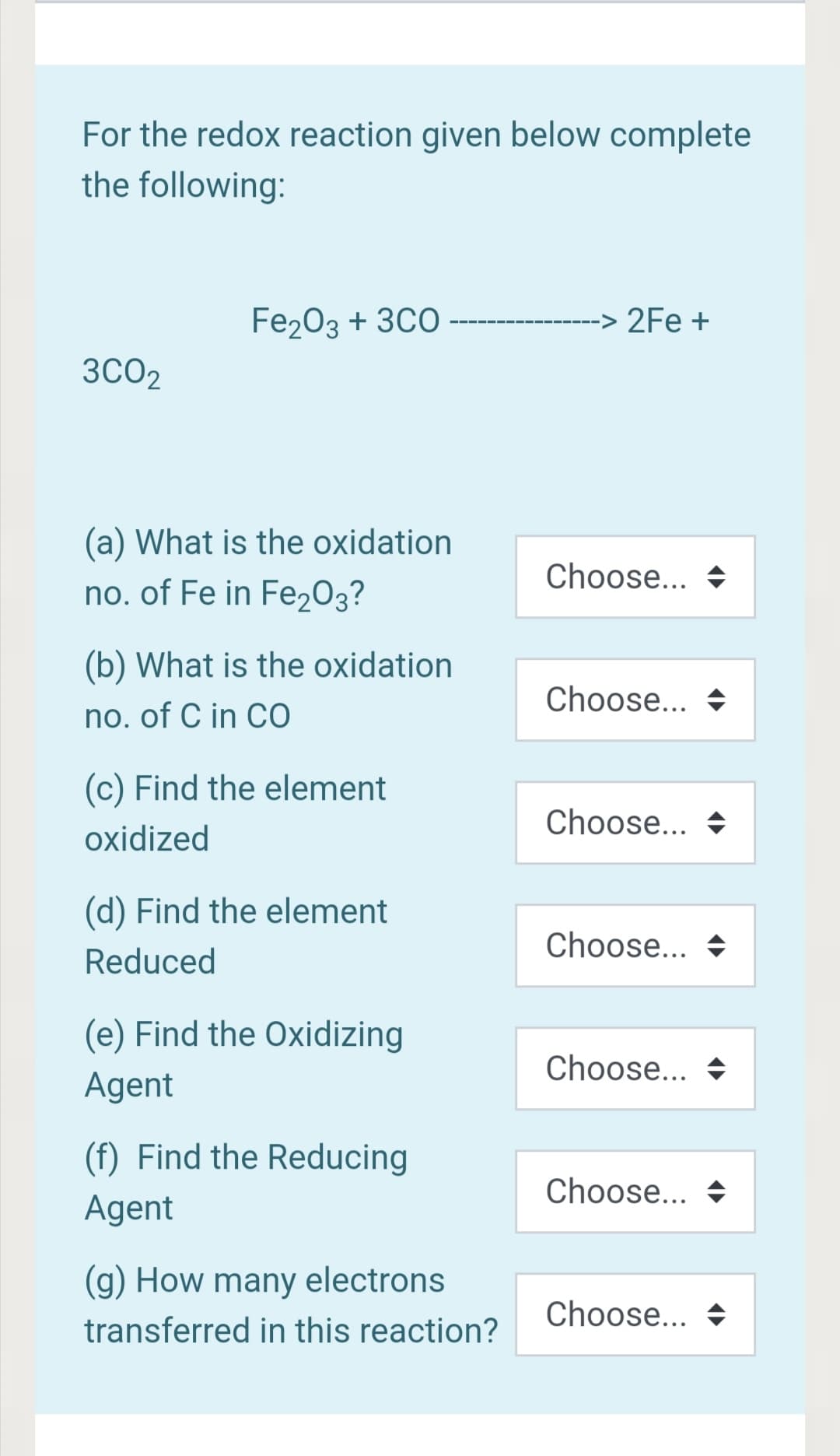 For the redox reaction given below complete
the following:
Fe203 + 3CO-
2Fe +
3CO2
(a) What is the oxidation
Choose... +
no. of Fe in Fe203?
(b) What is the oxidation
Choose... +
no. of C in CO
(c) Find the element
Choose... +
oxidized
(d) Find the element
Choose... +
Reduced
(e) Find the Oxidizing
Choose... +
Agent
(f) Find the Reducing
Choose... +
Agent
(g) How many electrons
Choose... +
transferred in this reaction?
