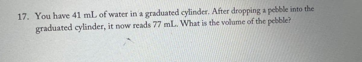 17. You have 41 mL of water in a graduated cylinder. After dropping a pebble into the
graduated cylinder, it now reads 77 mL. What is the volume of the pebble?