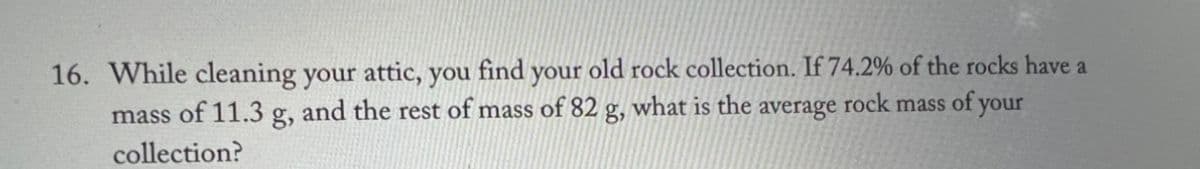 16. While cleaning your attic, you find your old rock collection. If 74.2% of the rocks have a
mass of 11.3 g, and the rest of mass of 82 g, what is the average rock mass of your
collection?