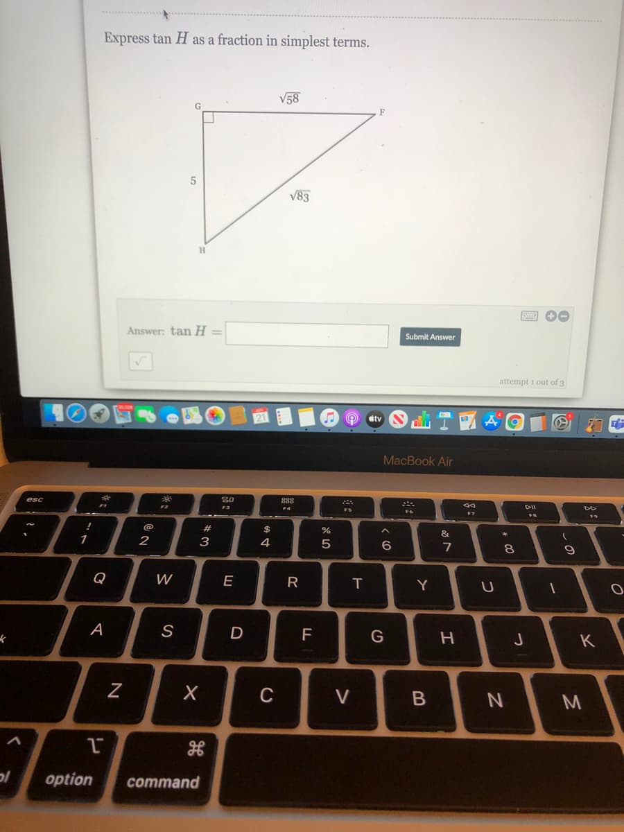 Express tan H as a fraction in simplest terms.
V58
V83
Answer: tan H =
Submit Answer
attempt 1 out of 3
dtv
МacBook Air
esc
F2
DII
F4
F7
F8
!
@
23
&
2
3
4
5
7
9
Q
E
T
Y
A
D
F
G
C
M
option
command
* 00
>
