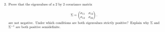 2. Prove that the eigenvalues of a 2 by 2 covariance matrix
(011 012
012 022)
are not negative. Under which conditions are both eigenvalues strictly positive? Explain why E and
-' are both positive semidefinite.
