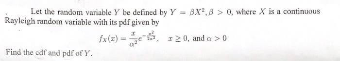 Let the random variable Y be defined by Y = BX?,B > 0, where X is a continuous
Rayleigh random variable with its pdf given by
%3D
fx(x) = e , r2 0, and a >0
%3D
Find the cdf and pdf of Y.
