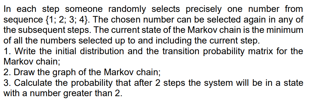 In each step someone randomly selects precisely one number from
sequence {1; 2; 3; 4}. The chosen number can be selected again in any of
the subsequent steps. The current state of the Markov chain is the minimum
of all the numbers selected up to and including the current step.
1. Write the initial distribution and the transition probability matrix for the
Markov chain;
2. Draw the graph of the Markov chain;
3. Calculate the probability that after 2 steps the system will be in a state
with a number greater than 2.
