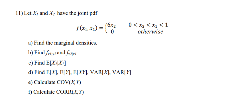 11) Let X, and X2 have the joint pdf
(6x2
0 < x2 < x1 < 1
f(x1,x2) = {*2
otherwise
a) Find the marginal densities.
b) Find fr1x2 and fr2x1
c) Find E[X2\X¡]
d) Find E[X], E[Y], E[XY], VAR[X], VAR[Y]
e) Calculate COV(X,Y)
f) Calculate CORR(X,Y)
