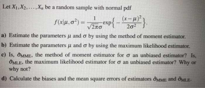 Let X1, X2, ...,X, be a random sample with normal pdf
(x- µ)²
202
1
S(x\M, 0?) = exp{ -
%3D
V2no
a) Estimate the parameters u and o by using the method of moment estimator.
b) Estimate the parameters u and o by using the maximum likelihood estimator.
c) Is, ÔMME, the method of moment estimator for o an unbiased estimator? Is,
OMLE, the maximum likelihood estimator for o an unbiased estimator? Why or
why not?
d) Calculate the biases and the mean square errors of estimators ÔMME and ÔMLE-

