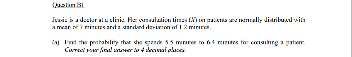 Question B1
Jessie is a doctor at a clinic. Her consultation times (X) on patients are normally distributed with
a mean of 7 minutes and a standard deviation of 1.2 minutes.
(a) Find the probability that she spends 5.5 minutes to 6.4 minutes for consulting a patient.
Correct your final answer to 4 decimal places.
