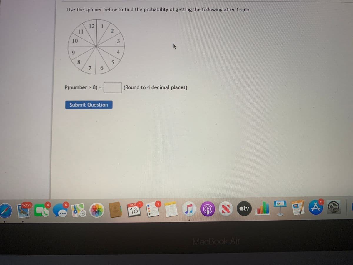 Use the spinner below to find the probability of getting the following after 1 spin.
12
11
1
4.
7.
6.
P(number > 8) =
(Round to 4 decimal places)
%3D
Submit Question
17,123
4
6.
NOV
1.
PACES
16
étv
MacBook Air
3.
2)
00
101
9

