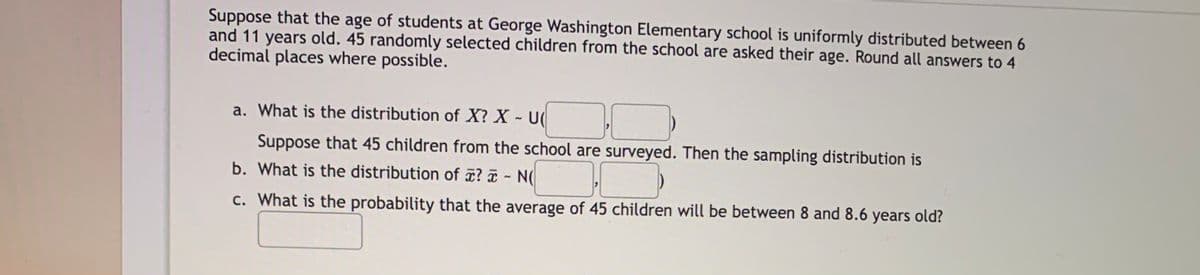 Suppose that the age of students at George Washington Elementary school is uniformly distributed between 6
and 11 years old. 45 randomly selected children from the school are asked their age. Round all answers to 4
decimal places where possible.
a. What is the distribution of X? X - U(
Suppose that 45 children from the school are surveyed. Then the sampling distribution is
b. What is the distribution of ¤? ¤ - N(
c. What is the probability that the average of 45 children will be between 8 and 8.6 years old?
