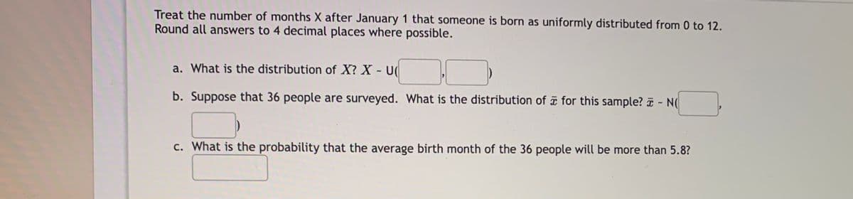 Treat the number of months X after January 1 that someone is born as uniformly distributed from 0 to 12.
Round all answers to 4 decimal places where possible.
a. What is the distribution of X? X - U|
b. Suppose that 36 people are surveyed. What is the distribution of a for this sample? T - N
c. What is the probability that the average birth month of the 36 people will be more than 5.8?
