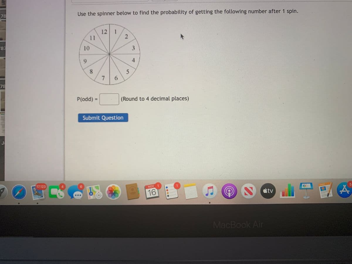 78
Use the spinner below to find the probability of getting the following number after 1 spin.
12 1
11
87
10
3
9.
4.
5
6.
7.
78
P(odd) =
(Round to 4 decimal places)
%3D
Submit Question
J
17,123
NOV 1
16
PACES
étv
MacBook Air
8,
