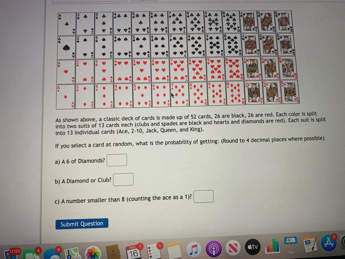 10
3.
8.
7
8.
10
3.
5.
7
8.
10
3.
6.
10
5.
61
Ol
As shown above, a classic deck of cards is made up of 52 cards, 26 are black, 26 are red. Each color is split
into two suits of 13 cards each (clubs and spades are black and hearts and diamonds are red). Each suit is split
into 13 individual cards (Ace, 2-10, Jack, Queen, and King).
If you select a card at random, what is the probability of getting: (Round to 4 decimal places where possible)
a) A 6 of Diamonds?
b) A Diamond or Club?
c) A number smaller than 8 (counting the ace as a 1)?
Submit Question
PACES
6.
NOV 1
tv
17,123
4
16
HEE
Co +
64
69
54
3.
34
34
34
24
24
24
24
AV
