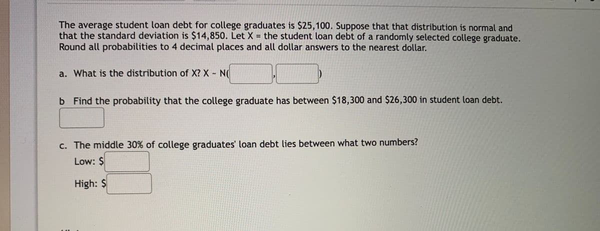 The average student loan debt for college graduates is $25,100. Suppose that that distribution is normal and
that the standard deviation is $14,850. Let X = the student loan debt of a randomly selected college graduate.
Round all probabilities to 4 decimal places and all dollar answers to the nearest dollar.
%3D
a. What is the distribution of X? X N(
b Find the probability that the college graduate has between $18,300 and $26,300 in student loan debt.
c. The middle 30% of college graduates' loan debt lies between what two numbers?
Low: $
High: $
