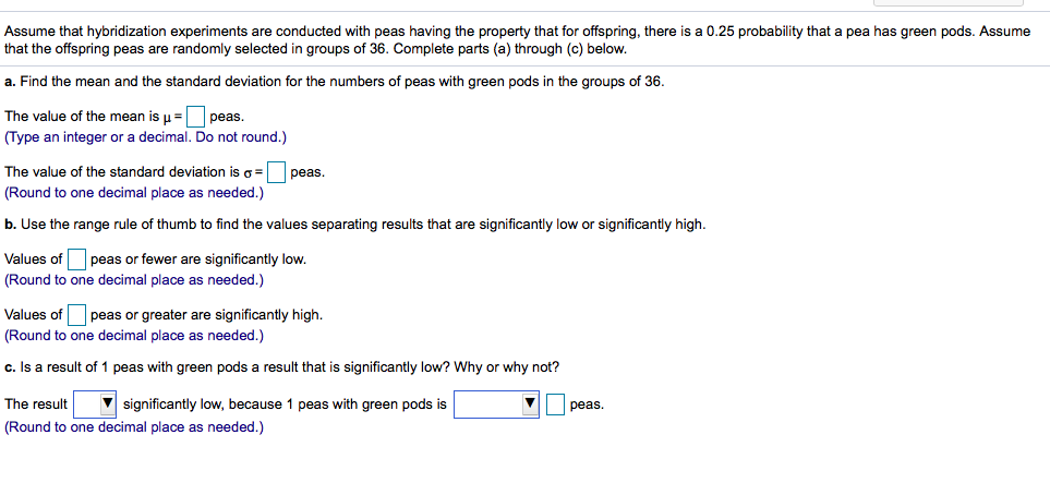 Assume that hybridization experiments are conducted with peas having the property that for offspring, there is a 0.25 probability that a pea has green pods. Assume
that the offspring peas are randomly selected in groups of 36. Complete parts (a) through (c) below.
a. Find the mean and the standard deviation for the numbers of peas with green pods in the groups of 36.
The value of the mean is µ =O peas.
(Type an integer or a decimal. Do not round.)
The value of the standard deviation iso= peas.
(Round to one decimal place as needed.)
b. Use the range rule of thumb to find the values separating results that are significantly low or significantly high.
Values ofO peas or fewer are significantly low.
(Round to one decimal place as needed.)
Values of O peas or greater are significantly high.
(Round to one decimal place as needed.)
c. Is a result of 1 peas with green pods a result that is significantly low? Why or why not?
The result
(Round to one decimal place as needed.)
significantly low, because 1 peas with green pods is
peas.
