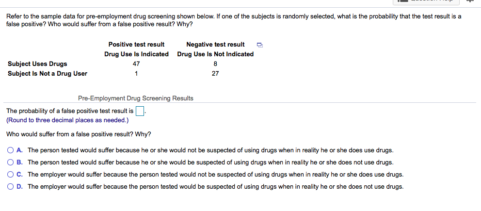 Refer to the sample data for pre-employment drug screening shown below. If one of the subjects is randomly selected, what is the probability that the test result is a
false positive? Who would suffer from a false positive result? Why?
