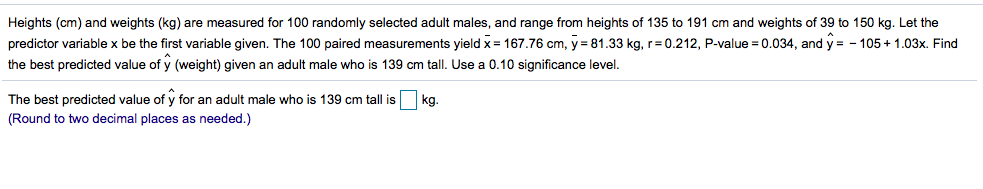 Heights (cm) and weights (kg) are measured for 100 randomly selected adult males, and range from heights of 135 to 191 cm and weights of 39 to 150 kg. Let the
predictor variable x be the first variable given. The 100 paired measurements yield x = 167.76 cm, y = 81.33 kg, r= 0.212, P-value = 0.034, and y = - 105+ 1.03x. Find
the best predicted value of y (weight) given an adult male who is 139 cm tall. Use a 0.10 significance level.
The best predicted value of y for an adult male who is 139 cm tall is
kg
(Round to two decimal places as needed.)
