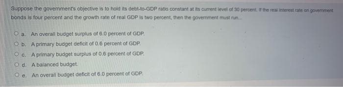 Suppose the government's objective is to hold its debt-to-GDP ratio constant at its current level of 30 percent. If the reai interest rate on government
bonds is four percent and the growth rate of real GDP is two percent, then the government must run.
O a. An overall budget surplus of 6.0 percent of GDP
O b. A primary budget deficit of 0.6 percent of GDP.
O c. A primary budget surplus of 0.6 percent of GDP.
O d. A balanced budget.
O e. An overall budget deficit of 6.0 percent of GDP
