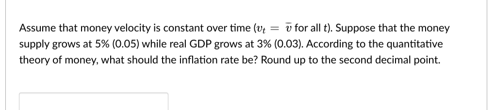 Assume that money velocity is constant over time (v
= v for all t). Suppose that the money
supply grows at 5% (0.05) while real GDP grows at 3% (0.03). According to the quantitative
theory of money, what should the inflation rate be? Round up to the second decimal point.
