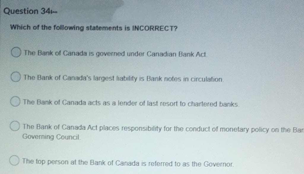 Question 34
Which of the following statements is INCORRECT?
The Bank of Canada is governed under Canadian Bank Act.
The Bank of Canada's largest liability is Bank notes in circulation.
O The Bank of Canada acts as a lender of last resort to chartered banks.
The Bank of Canada Act places responsibility for the conduct of monetary policy on the Ban
Governing Council.
The top person at the Bank of Canada is referred to as the Governor.
