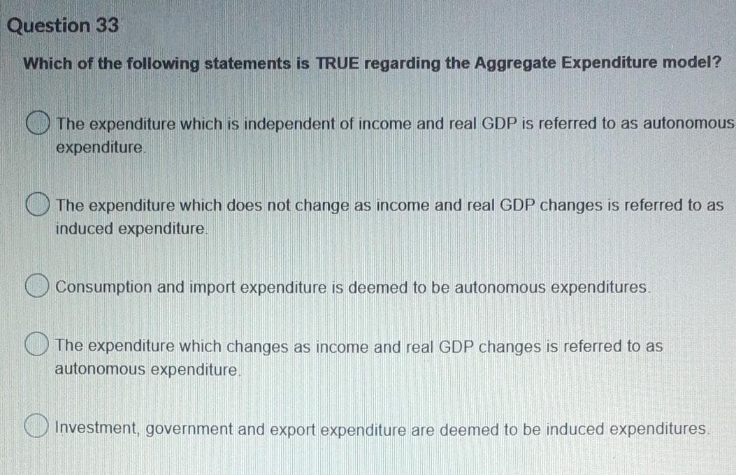 Question 33
Which of the following statements is TRUE regarding the Aggregate Expenditure model?
The expenditure which is independent of income and real GDP is referred to as autonomous.
expenditure.
The expenditure which does not change as income and real GDP changes is referred to as
induced expenditure.
Consumption and import expenditure is deemed to be autonomous expenditures.
The expenditure which changes as income and real GDP changes is referred to as
autonomous expenditure
Investment, government and export expenditure are deemed to be induced expenditures.

