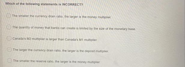 Which of the following statements is INCORRECT?
The smaller the curency drain ratio, the larger is the money multiplier.
The quantity of money that banks can create is limited by the size of the monetary base.
O Canada's M2 multiplier is larger than Canada's M1 multiplier.
The larger the currency drain ratio, the larger is the deposit multiplier.
The smaller the reserve ratio, the larger is the money multiplier
