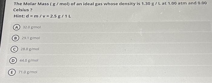 The Molar Mass (g/ mol) of an ideal gas whose density is 1.30 g / L at 1.00 atm and 0.00
Celsius?
Hint: d = m / v = 2.5 g / 1L
A 32.0 g/mol
B
29.1 g/mol
28.0 g/mol
44.0 g/mol
E 71.0 g/mol