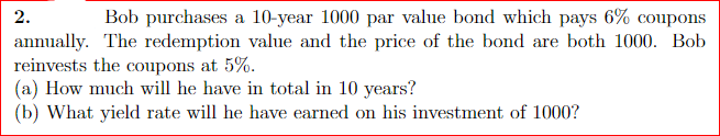 2.
Bob purchases a 10-year 1000 par value bond which pays 6% coupons
annually. The redemption value and the price of the bond are both 1000. Bob
reinvests the coupons at 5%.
(a) How much will he have in total in 10 years?
(b) What yield rate will he have earned on his investment of 1000?