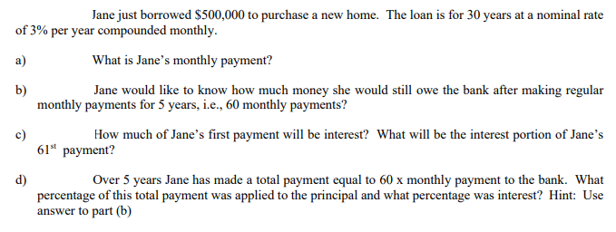 Jane just borrowed $500,000 to purchase a new home. The loan is for 30 years at a nominal rate
of 3% per year compounded monthly.
a)
What is Jane's monthly payment?
b)
monthly payments for 5 years, i.e., 60 monthly payments?
Jane would like to know how much money she would still owe the bank after making regular
c)
61" payment?
How much of Jane's first payment will be interest? What will be the interest portion of Jane's
d)
percentage of this total payment was applied to the principal and what percentage was interest? Hint: Use
answer to part (b)
Over 5 years Jane has made a total payment equal to 60 x monthly payment to the bank. What
