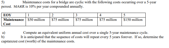 5)
period. MARR is 10% per year compounded annually.
Maintenance costs for a bridge are cyclic with the following costs occurring over a 5-year
ΕΟΥ
2
3
4
5
Maintenance $50 million
S75 million
$75 million
$75 million
$150 million
Cost
a)
b)
capıtalized cost (worth) of the maintenance costs.
Compute an equivalent uniform annual cost over a single 5-year maintenance cycle.
It is anticipated that the sequence of costs will repeat every 5 years forever. If so, determine the
