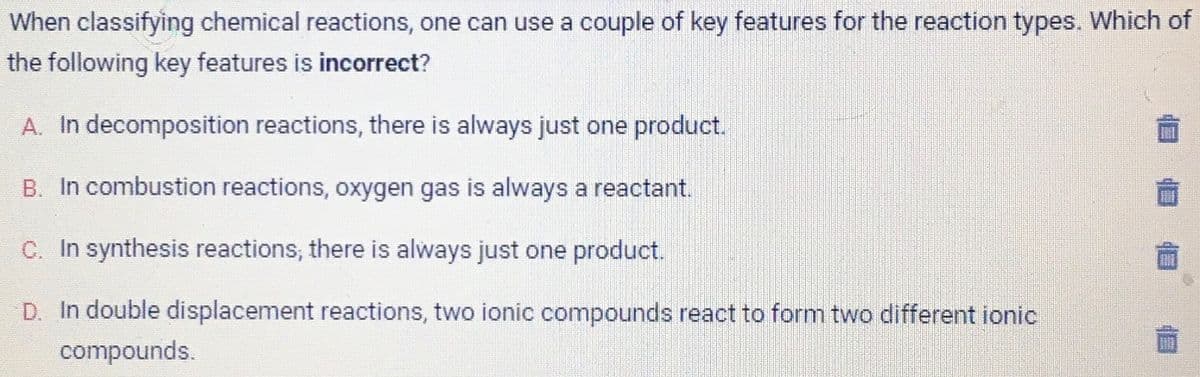 When classifying chemical reactions, one can use a couple of key features for the reaction types. Which of
the following key features is incorrect?
A. In decomposition reactions, there is always just one product.
B. In combustion reactions, oxygen gas is always a reactant.
C. In synthesis reactions, there is always just one product.
D. In double displacement reactions, two ionic compounds react to form two different ionic
compounds.