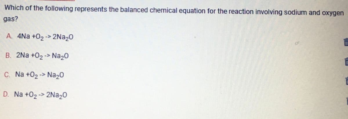Which of the following represents the balanced chemical equation for the reaction involving sodium and oxygen
gas?
A. 4Na +0₂ -> 2Na₂O
B. 2Na+0₂-> Na₂O
C. Na +0₂-> Na₂O
D. Na +0₂ -> 2Na₂O
i
i