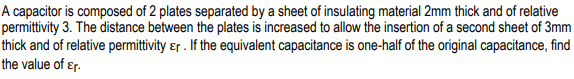 A capacitor is composed of 2 plates separated by a sheet of insulating material 2mm thick and of relative
permittivity 3. The distance between the plates is increased to allow the insertion of a second sheet of 3mm
thick and of relative permittivity ɛr . If the equivalent capacitance is one-half of the original capacitance, find
the value of ɛr.
