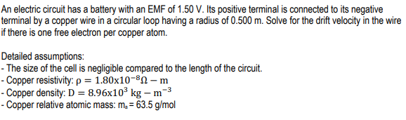 An electric circuit has a battery with an EMF of 1.50 V. Its positive terminal is connected to its negative
terminal by a copper wire in a circular loop having a radius of 0.500 m. Solve for the drift velocity in the wire
if there is one free electron per copper atom.
Detailed assumptions:
- The size of the cell is negligible compared to the length of the circuit.
- Copper resistivity: p = 1.80x10-8N – m
- Copper density: D = 8.96x10³ kg – m-3
- Copper relative atomic mass: m, = 63.5 g/mol
%3D
