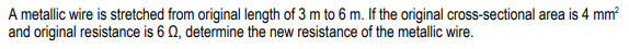 A metallic wire is stretched from original length of 3 m to 6 m. If the original cross-sectional area is 4 mm?
and original resistance is 6 0, determine the new resistance of the metallic wire.
