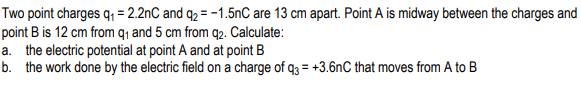 Two point charges q = 2.2nC and q2 = -1.5nC are 13 cm apart. Point A is midway between the charges and
point B is 12 cm from q1 and 5 cm from q2. Calculate:
a. the electric potential at point A and at point B
b. the work done by the electric field on a charge of q3 = +3.6nC that moves from A to B
