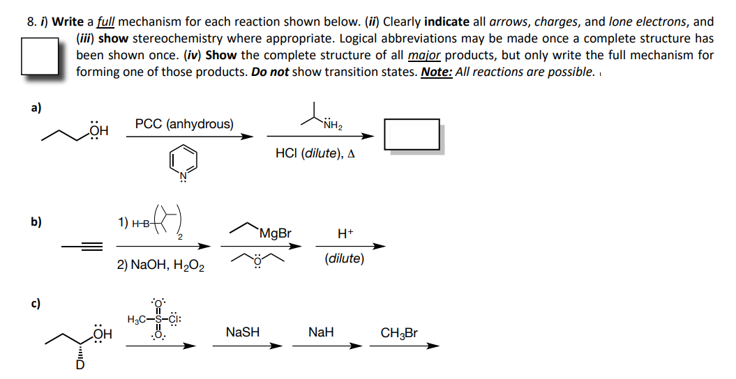8. i) Write a full mechanism for each reaction shown below. (ii) Clearly indicate all arrows, charges, and lone electrons, and
(iii) show stereochemistry where appropriate. Logical abbreviations may be made once a complete structure has
been shown once. (iv) Show the complete structure of all major products, but only write the full mechanism for
forming one of those products. Do not show transition states. Note: All reactions are possible.
a)
PCC (anhydrous)
HÖ
HCI (dilute), A
b)
1) н-в-
`MgBr
H+
2) NaOH, H2O2
(dilute)
c)
H3C-S-CI
NaSH
NaH
CH3BR
HỘ
