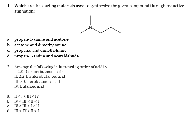 1. Which are the starting materials used to synthesize the given compound through reductive
amination?
a. propan-1-amine and acetone
b. acetone and dimethylamine
c. propanal and dimethylmine
d. propan-1-amine and acetaldehyde
2. Arrange the following in increasing order of acidity.
I. 2,3-Dichlorobutanoic acid
II. 2,2-Dichlorobutanoic acid
III. 2-Chlorobutanoic acid
IV. Butanoic acid
a. Il <I< III < IV
b. IV < III < II <I
c. IV < III < I < II
d. III < IV < II <I
