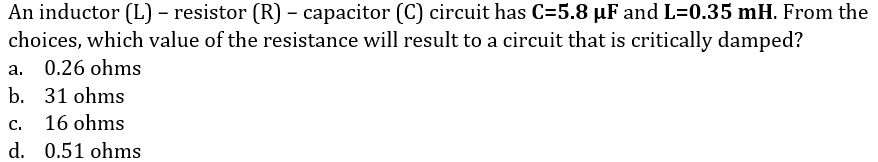 An inductor (L) – resistor (R) – capacitor (C) circuit has C=5.8 µF and L=0.35 mH. From the
choices, which value of the resistance will result to a circuit that is critically damped?
a. 0.26 ohms
b. 31 ohms
с.
16 ohms
d. 0.51 ohms
