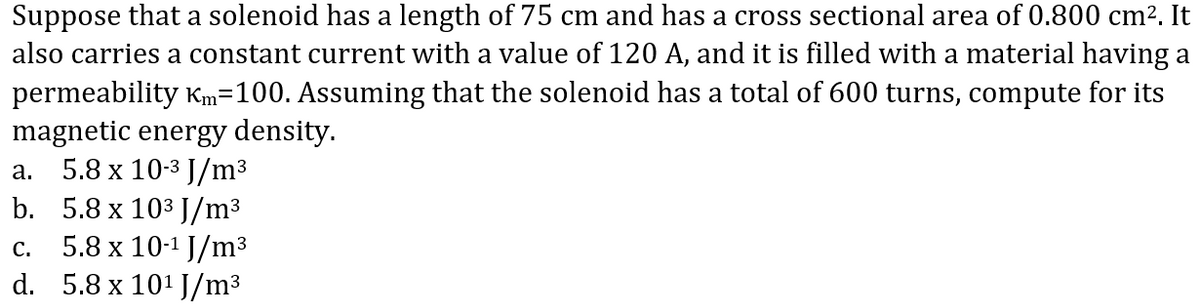 Suppose that a solenoid has a length of 75 cm and has a cross sectional area of 0.800 cm2. It
also carries a constant current with a value of 120 A, and it is filled with a material having a
permeability Km=100. Assuming that the solenoid has a total of 600 turns, compute for its
magnetic energy density.
5.8 x 10-3 J/m³
b. 5.8 x 103 J/m³
5.8 x 10-1 J/m3
d. 5.8 x 101 J/m³
а.
С.
